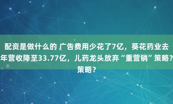 配资是做什么的 广告费用少花了7亿，葵花药业去年营收降至33.77亿，儿药龙头放弃“重营销”策略？