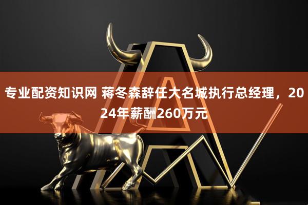 专业配资知识网 蒋冬森辞任大名城执行总经理，2024年薪酬260万元