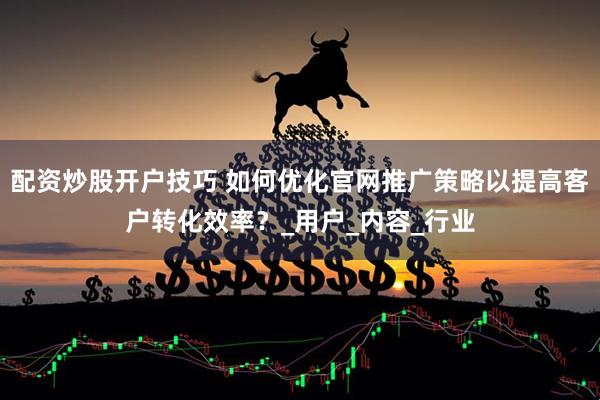 配资炒股开户技巧 如何优化官网推广策略以提高客户转化效率？_用户_内容_行业