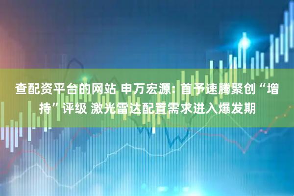 查配资平台的网站 申万宏源: 首予速腾聚创“增持”评级 激光雷达配置需求进入爆发期