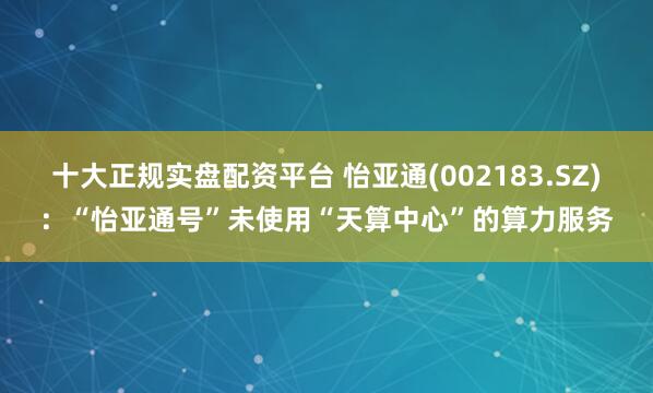 十大正规实盘配资平台 怡亚通(002183.SZ)：“怡亚通号”未使用“天算中心”的算力服务
