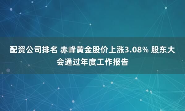 配资公司排名 赤峰黄金股价上涨3.08% 股东大会通过年度工作报告