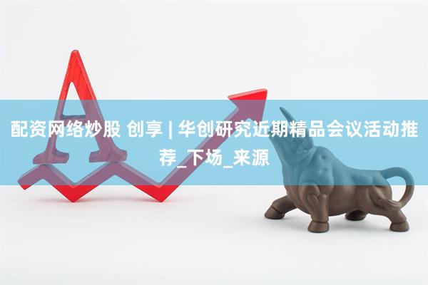 配资网络炒股 创享 | 华创研究近期精品会议活动推荐_下场_来源