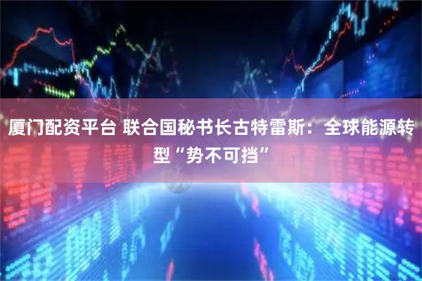 厦门配资平台 联合国秘书长古特雷斯：全球能源转型“势不可挡”