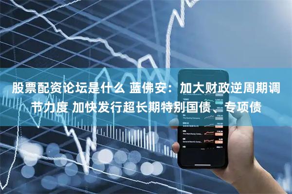 股票配资论坛是什么 蓝佛安：加大财政逆周期调节力度 加快发行超长期特别国债、专项债