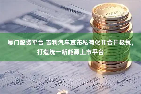 厦门配资平台 吉利汽车宣布私有化并合并极氪，打造统一新能源上市平台