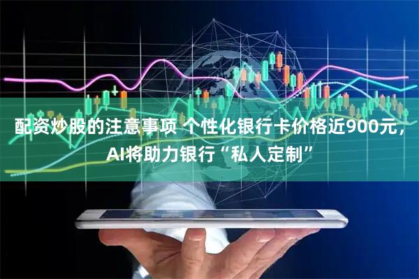 配资炒股的注意事项 个性化银行卡价格近900元，AI将助力银行“私人定制”