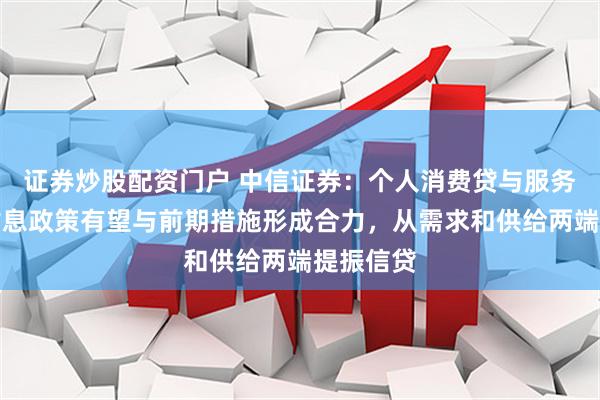 证券炒股配资门户 中信证券：个人消费贷与服务业贷款贴息政策有望与前期措施形成合力，从需求和供给两端提振信贷