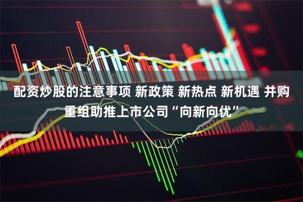 配资炒股的注意事项 新政策 新热点 新机遇 并购重组助推上市公司“向新向优”