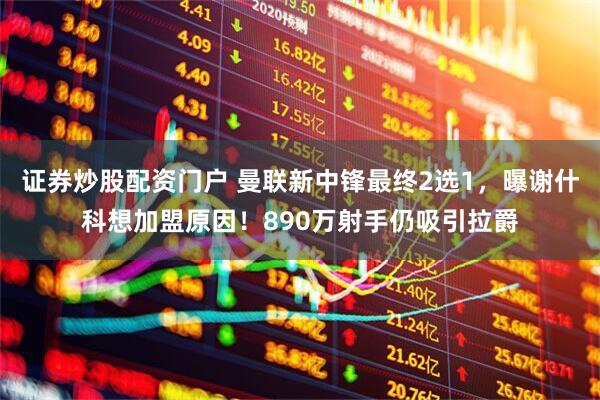 证券炒股配资门户 曼联新中锋最终2选1，曝谢什科想加盟原因！890万射手仍吸引拉爵