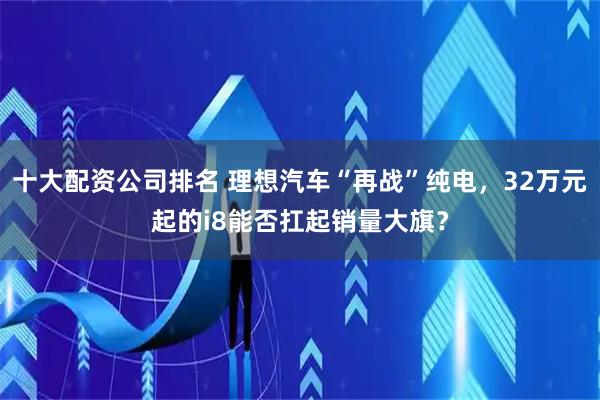 十大配资公司排名 理想汽车“再战”纯电，32万元起的i8能否扛起销量大旗？