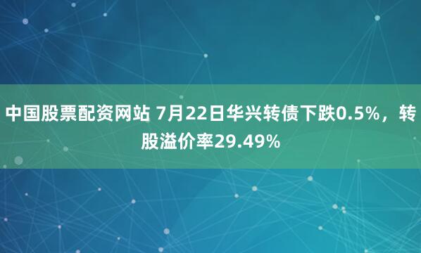 中国股票配资网站 7月22日华兴转债下跌0.5%，转股溢价率29.49%