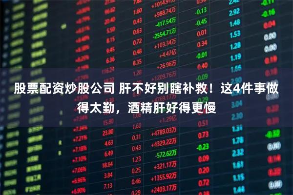 股票配资炒股公司 肝不好别瞎补救！这4件事做得太勤，酒精肝好得更慢