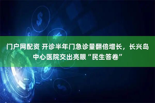 门户网配资 开诊半年门急诊量翻倍增长，长兴岛中心医院交出亮眼“民生答卷”