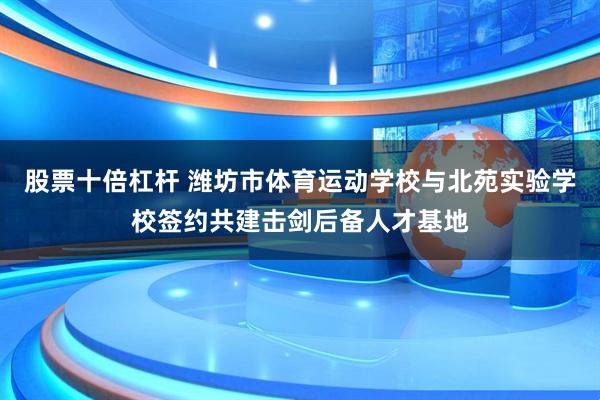 股票十倍杠杆 潍坊市体育运动学校与北苑实验学校签约共建击剑后备人才基地