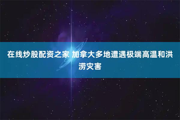 在线炒股配资之家 加拿大多地遭遇极端高温和洪涝灾害