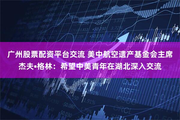 广州股票配资平台交流 美中航空遗产基金会主席杰夫•格林：希望中美青年在湖北深入交流