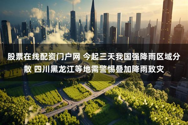 股票在线配资门户网 今起三天我国强降雨区域分散 四川黑龙江等地需警惕叠加降雨致灾
