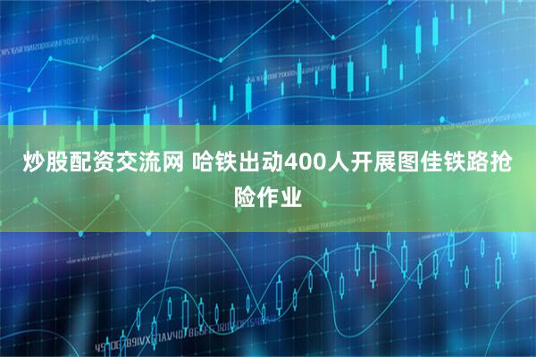 炒股配资交流网 哈铁出动400人开展图佳铁路抢险作业
