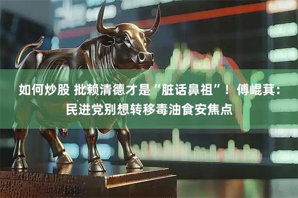 如何炒股 批赖清德才是“脏话鼻祖”！傅崐萁：民进党别想转移毒油食安焦点